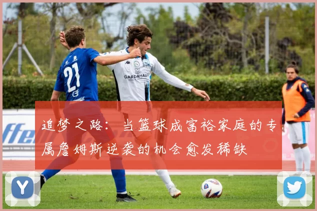 追梦之路：当篮球成富裕家庭的专属詹姆斯逆袭的机会愈发稀缺